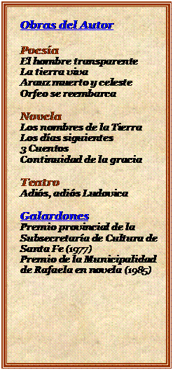 Cuadro de texto: Obras del Autor

Poesa
El hombre transparente
La tierra viva
Arauz muerto y celeste
Orfeo se reembarca

Novela
Los nombres de la Tierra
Los das siguientes
3 Cuentos
Continuidad de la gracia

Teatro
Adis, adis Ludovica

Galardones
Premio provincial de la Subsecretara de Cultura de Santa Fe (1977)
Premio de la Municipalidad de Rafaela en novela (1985)

