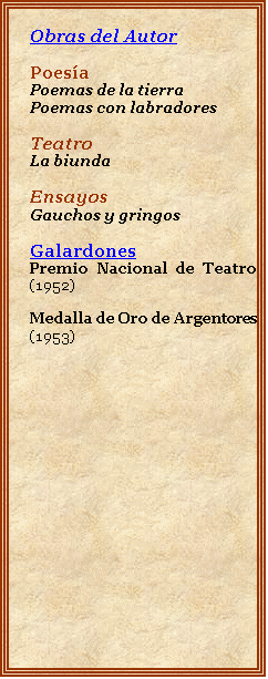 Cuadro de texto: Obras del Autor

Poesa
Poemas de la tierra
Poemas con labradores

Teatro
La biunda

Ensayos
Gauchos y gringos

Galardones
Premio Nacional de Teatro (1952)

Medalla de Oro de Argentores (1953)


