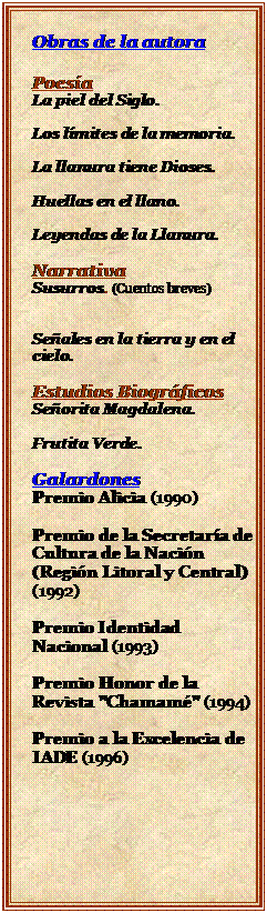 Cuadro de texto: Obras de la autora

Poesa
La piel del Siglo.

Los lmites de la memoria.

La llanura tiene Dioses.

Huellas en el llano.

Leyendas de la Llanura.

Narrativa
Susurros. (Cuentos breves)


Seales en la tierra y en el cielo.

Estudios Biogrficos
Seorita Magdalena.

Frutita Verde.

Galardones
Premio Alicia (1990)

Premio de la Secretara de Cultura de la Nacin (Regin Litoral y Central) (1992)

Premio Identidad Nacional (1993)

Premio Honor de la Revista "Chamam" (1994)

Premio a la Excelencia de IADE (1996)
Premio a la Excelencia de IADE.
Premio a la Excelencia de IADE.







