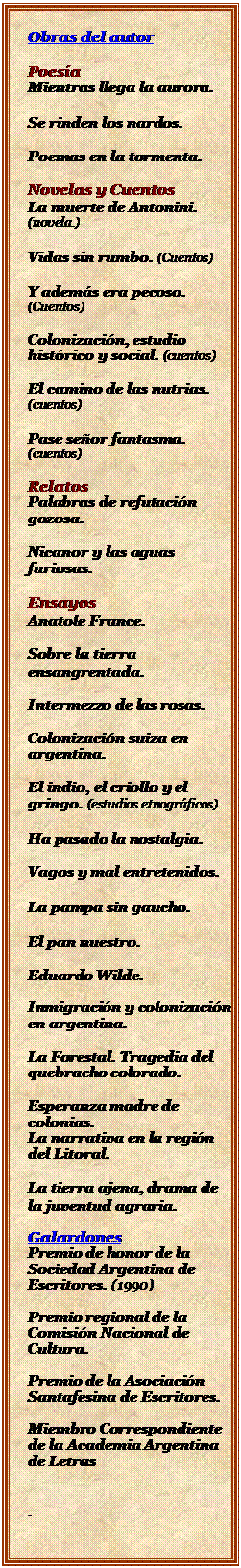 Cuadro de texto: Obras del autor

Poesa
Mientras llega la aurora.

Se rinden los nardos.

Poemas en la tormenta.

Novelas y Cuentos
La muerte de Antonini.  (novela.)

Vidas sin rumbo. (Cuentos)

Y adems era pecoso. (Cuentos)

Colonizacin, estudio histrico y social. (cuentos)

El camino de las nutrias. (cuentos)

Pase seor fantasma. (cuentos)

Relatos
Palabras de refutacin gozosa. 

Nicanor y las aguas furiosas.

Ensayos
Anatole France. 

Sobre la tierra ensangrentada.

Intermezzo de las rosas. 

Colonizacin suiza en argentina. 

El indio, el criollo y el gringo. (estudios etnogrficos)

Ha pasado la nostalgia. 

Vagos y mal entretenidos. 

La pampa sin gaucho.

El pan nuestro. 

Eduardo Wilde.

Inmigracin y colonizacin en argentina. 

La Forestal. Tragedia del quebracho colorado. 

Esperanza madre de colonias. 
La narrativa en la regin del Litoral. 

La tierra ajena, drama de la juventud agraria. 

Galardones
Premio de honor de la Sociedad Argentina de Escritores. (1990)

Premio regional de la Comisin Nacional de Cultura.

Premio de la Asociacin Santafesina de Escritores.

Miembro Correspondiente de la Academia Argentina de Letras

.

