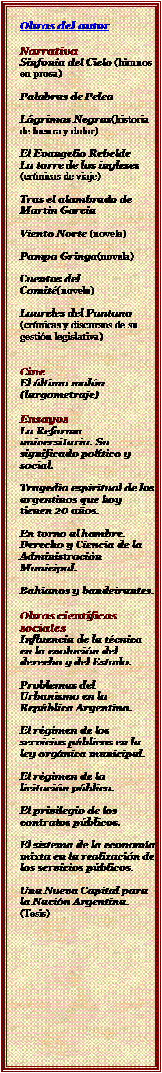 Cuadro de texto: Obras del autor

Narrativa
Sinfona del Cielo (himnos en prosa)

Palabras de Pelea

Lgrimas Negras(historia de locura y dolor)

El Evangelio Rebelde 
La torre de los ingleses (crnicas de viaje)

Tras el alambrado de Martn Garca

Viento Norte (novela)

Pampa Gringa(novela)

Cuentos del Comit(novela)

Laureles del Pantano (crnicas y discursos de su gestin legislativa)


Cine
El ltimo maln (largometraje)

Ensayos
La Reforma universitaria. Su significado poltico y social.

Tragedia espiritual de los argentinos que hoy tienen 20 aos.

En torno al hombre.
Derecho y Ciencia de la Administracin Municipal.

Bahianos y bandeirantes.

Obras cientficas sociales
Influencia de la tcnica en la evolucin del derecho y del Estado.

Problemas del Urbanismo en la Repblica Argentina.

El rgimen de los servicios pblicos en la ley orgnica municipal.

El rgimen de la licitacin pblica.

El privilegio de los contratos pblicos.

El sistema de la economa mixta en la realizacin de los servicios pblicos.

Una Nueva Capital para la Nacin Argentina.
(Tesis)




