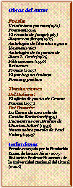 Cuadro de texto: Obras del Autor

Poesa
Veinticinco poemas(1961)
Poemas(1964)
El crculo de fuego(1967)
Jugar con fuego(1987)
Antologa de literatura para jvenes(1985)
Antologa de la poesa de Juan L. Ortiz(1989)
Filtraciones (1996)
Retornas
Prosas (2007)
El poeta y su trabajo
Poesa y potica

Traducciones
Del Italiano:
El oficio de poeta de Cesare Pavese (1975)
Del Francs:
La llama de una vela de Gastn Bachelard(1975)
Encuentros con Brahm de Charles Julliet (1993)
Notas sobre poesa de Paul Valery(1994)

Galardones
Premio otorgado por la Fundacin Konex de buenos Aires (2005)
Distincin Profesor Honorario de la Universidad Nacional del Litoral (2008)

